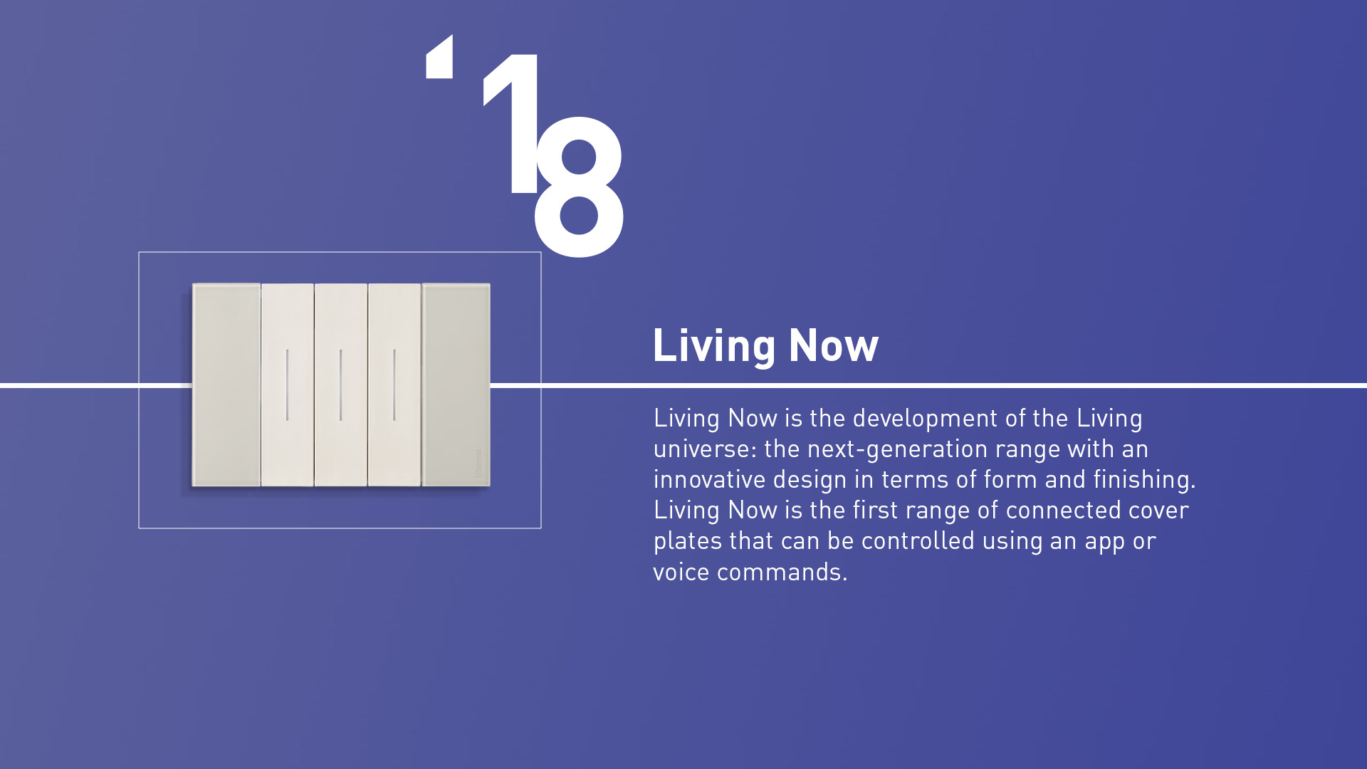 Living Now (2018). The next-generation range with an innovative design in terms of form and ﬁnishing. The first range of connected cover plates that can be controlled by app or voice.