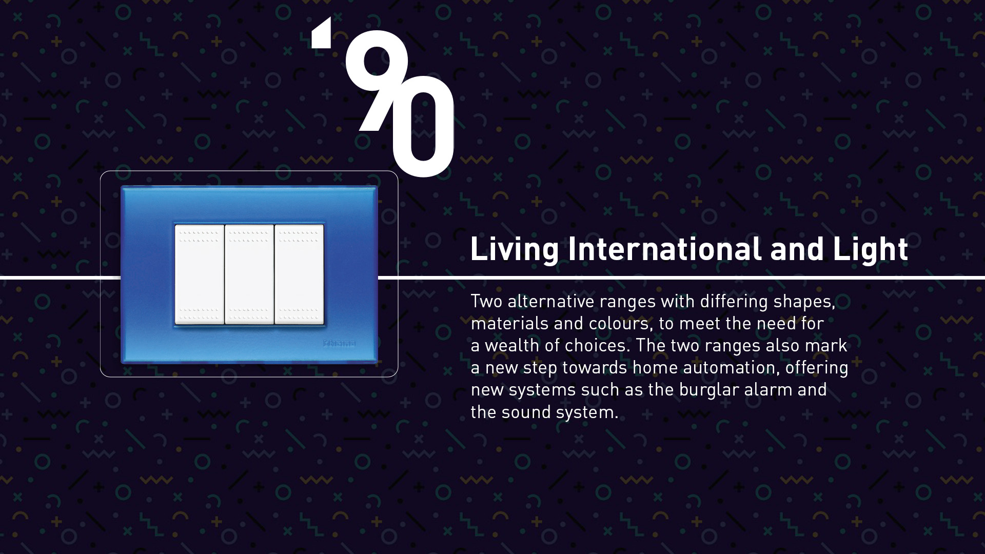 Living International and Light (1990). Two alternative ranges differing by shapes, materials and colours that offered automation solutions such as the burglar alarm and the sound system.